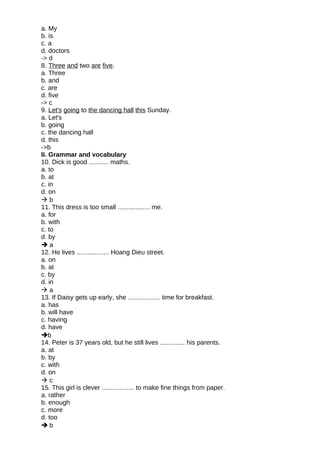 a. My
b. is
c. a
d. doctors
-> d
8. Three and two are five.
a. Three
b. and
c. are
d. five
-> c
9. Let's going to the dancing hall this Sunday.
a. Let's
b. going
c. the dancing hall
d. this
->b
II. Grammar and vocabulary
10. Dick is good ........... maths.
a. to
b. at
c. in
d. on
 b
11. This dress is too small .................. me.
a. for
b. with
c. to
d. by
 a
12. He lives .................. Hoang Dieu street.
a. on
b. at
c. by
d. in
 a
13. If Daisy gets up early, she .................. time for breakfast.
a. has
b. will have
c. having
d. have
b
14. Peter is 37 years old, but he still lives .............. his parents.
a. at
b. by
c. with
d. on
 c
15. This girl is clever .................. to make fine things from paper.
a. rather
b. enough
c. more
d. too
 b
 