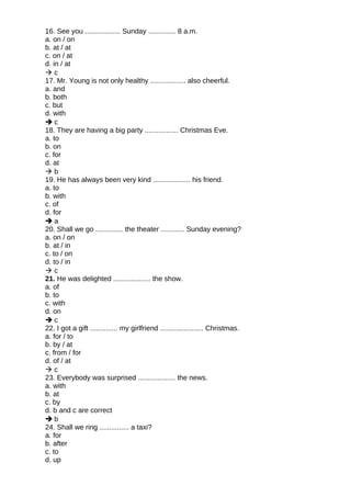 16. See you .................. Sunday .............. 8 a.m.
a. on / on
b. at / at
c. on / at
d. in / at
 c
17. Mr. Young is not only healthy .................. also cheerful.
a. and
b. both
c. but
d. with
 c
18. They are having a big party ................. Christmas Eve.
a. to
b. on
c. for
d. at
 b
19. He has always been very kind ................... his friend.
a. to
b. with
c. of
d. for
 a
20. Shall we go .............. the theater ............ Sunday evening?
a. on / on
b. at / in
c. to / on
d. to / in
 c
21. He was delighted ................... the show.
a. of
b. to
c. with
d. on
 c
22. I got a gift .............. my girlfriend ...................... Christmas.
a. for / to
b. by / at
c. from / for
d. of / at
 c
23. Everybody was surprised ................... the news.
a. with
b. at
c. by
d. b and c are correct
 b
24. Shall we ring ............... a taxi?
a. for
b. after
c. to
d. up
 