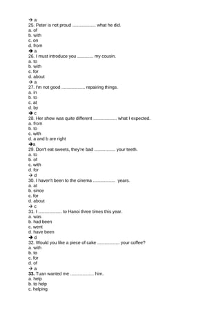  a
25. Peter is not proud ................... what he did.
a. of
b. with
c. on
d. from
 a
26. I must introduce you ............. my cousin.
a. to
b. with
c. for
d. about
 a
27. I'm not good ................... repairing things.
a. in
b. to
c. at
d. by
 c
28. Her show was quite different ................... what I expected.
a. from
b. to
c. with
d. a and b are right
a
29. Don't eat sweets, they're bad ................. your teeth.
a. to
b. of
c. with
d. for
 d
30. I haven't been to the cinema .................. years.
a. at
b. since
c. for
d. about
 c
31. I ................... to Hanoi three times this year.
a. was
b. had been
c. went
d. have been
 d
32. Would you like a piece of cake .................. your coffee?
a. with
b. to
c. for
d. of
 a
33. Tuan wanted me ................... him.
a. help
b. to help
c. helping
 