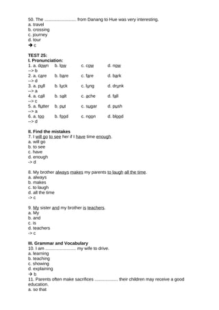 50. The .......................... from Danang to Hue was very interesting.
a. travel
b. crossing
c. journey
d. tour
 c
TEST 25:
I. Pronunciation:
1. a. down b. low c. cow d. now
--> b
2. a. care b. bare c. fare d. bark
--> d
3. a. pull b. luck c. lung d. drunk
--> a
4. a. call b. salt c. ache d. fall
--> c
5. a. flutter b. put c. sugar d. push
--> a
6. a. too b. food c. noon d. blood
--> d
II. Find the mistakes
7. I will go to see her if I have time enough.
a. will go
b. to see
c. have
d. enough
-> d
8. My brother always makes my parents to laugh all the time.
a. always
b. makes
c. to laugh
d. all the time
-> c
9. My sister and my brother is teachers.
a. My
b. and
c. is
d. teachers
-> c
III. Grammar and Vocabulary
10. I am ......................... my wife to drive.
a. learning
b. teaching
c. showing
d. explaining
 b
11. Parents often make sacrifices ................... their children may receive a good
education.
a. so that
 