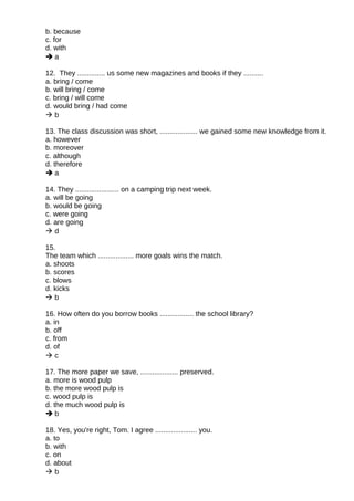 b. because
c. for
d. with
 a
12. They .............. us some new magazines and books if they ..........
a. bring / come
b. will bring / come
c. bring / will come
d. would bring / had come
 b
13. The class discussion was short, ................... we gained some new knowledge from it.
a. however
b. moreover
c. although
d. therefore
 a
14. They ...................... on a camping trip next week.
a. will be going
b. would be going
c. were going
d. are going
 d
15.
The team which .................. more goals wins the match.
a. shoots
b. scores
c. blows
d. kicks
 b
16. How often do you borrow books ................. the school library?
a. in
b. off
c. from
d. of
 c
17. The more paper we save, ................... preserved.
a. more is wood pulp
b. the more wood pulp is
c. wood pulp is
d. the much wood pulp is
 b
18. Yes, you're right, Tom. I agree ..................... you.
a. to
b. with
c. on
d. about
 b
 