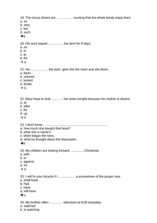 19. The circus shows are ................... exciting that the whole family enjoy them.
a. so
b. very
c. too
d. such
a
20. His aunt stayed ................. the farm for 8 days.
a. on
b. in
c. at
d. for
 a
21. He .................... the door, gets into the room and sits down.
a. locks
b. unlocks
c. locked
d. broke
 b
22. Mary have to look ............. her sister tonight because her mother is absent.
a. at
b. after
c. for
d. up
 b
23. I don't know .........................................................................
a. how much she bought that book?
b. what she is name's
c. when began the story.
d. what he thought about the discussion.
d
24. My children are looking forward ............... Christmas.
a. with
b. to
c. against
d. for
 b
25. I will fix your bicycle if I ................... a screwdriver of the proper size.
a. shall have
b. had
c. have
d. will have
 c
26. My brother often ............... television at 8.00 everyday.
a. watched
b. is watching
 