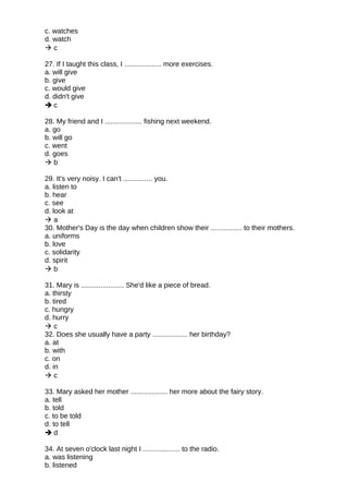c. watches
d. watch
 c
27. If I taught this class, I ................... more exercises.
a. will give
b. give
c. would give
d. didn't give
 c
28. My friend and I ................... fishing next weekend.
a. go
b. will go
c. went
d. goes
 b
29. It's very noisy. I can't ............... you.
a. listen to
b. hear
c. see
d. look at
 a
30. Mother's Day is the day when children show their ................ to their mothers.
a. uniforms
b. love
c. solidarity
d. spirit
 b
31. Mary is ...................... She'd like a piece of bread.
a. thirsty
b. tired
c. hungry
d. hurry
 c
32. Does she usually have a party .................. her birthday?
a. at
b. with
c. on
d. in
 c
33. Mary asked her mother ................... her more about the fairy story.
a. tell
b. told
c. to be told
d. to tell
 d
34. At seven o'clock last night I ................... to the radio.
a. was listening
b. listened
 