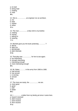 a. to read
b. being read
c. reading
d. read
 c
12. She is ................... an engineer nor an architect.
a. nor
b. both
c. neither
d. either
 c
13. The man ................. a blue shirt is my brother.
a. making
b. having
c. taking on
d. wearing
 d
14. Michele gave you the book yesterday, ............. ?
a. did he
b. didn't he
c. did Michele
d. didn't Michele
 b
15. That play was ................... for her to see again.
a. too interesting
b. enough interesting
c. interesting enough
d. more interesting enough
 c
16. Mr. Baker ............ in the army from 1960 to 1980.
a. had served
b. has served
c. is serving
d. served
 d
17. The more we study, the ................... we are.
a. more good
b. good
c. well
d. better
 d
18. I ................. a letter from my family yet since I came here.
a. haven't received
b. didn't receive
c. won't receive
d. don't receive
 a
 