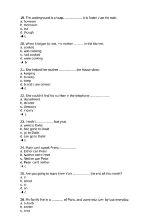 19. The underground is cheap, ..................., it is faster than the train.
a. however
b. moreover
c. but
d. though
 b
20. When it began to rain, my mother ........... in the kitchen.
a. cooked
b. was cooking
c. had cooked
d. were cooking
 b
21. She helped her mother ................... the house clean.
a. keeping
b. to keep
c. keep
d. b and c are correct
 d
22. She couldn't find his number in the telephone ......................
a. department
b. director
c. directory
d. inquiry
 c
23. I wish I ................... last year.
a. went to Dalat
b. had gone to Dalat
c. go to Dalat
d. can go to Dalat
 b
24. Mary can't speak French .................
a. Either can Peter
b. Neither can't Peter
c. Neither can Peter
d. Peter can't neither
 c
25. Are you going to leave New York ................... the end of this month?
a. in
b. about
c. at
d. on
 c
26. My family live in a ............. of Paris, and come into town by bus everyday.
a. suburb
b. center
c. area
 