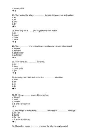 d. countryside
 a
27. They waited for a bus. ................... the end, they gave up and walked.
a. At
b. In
c. On
d. By
 b
28. How long will it …..... you to get home from work?
a. go
b. need
c. have
d. take
 d
29. The ….............. of a football team usually wears a colored armband.
a. captain
b. forward
c. goalkeeper
d. defender
 a
30. Tom wants to ….............. the army.
a. go
b. take
c. participate
d. join
 d
31. Last night we didn't watch the film ................... television.
a. from
b. on
c. in
d. by
 b
32. Mr. Brown ........... repaired the machine.
a. hisself
b. itself
c. himself
d. b and c are correct
 c
33. Did you go to Hong Kong ................... business or ................... holidays?
a. on / on
b. to / to
c. for / for
d. b and c are correct
 c
34. My uncle's house, .............. is beside the lake, is very beautiful.
 