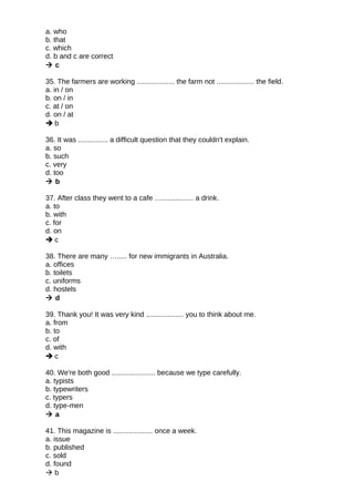 a. who
b. that
c. which
d. b and c are correct
 c
35. The farmers are working ................... the farm not ................... the field.
a. in / on
b. on / in
c. at / on
d. on / at
 b
36. It was ............... a difficult question that they couldn't explain.
a. so
b. such
c. very
d. too
 b
37. After class they went to a cafe …................ a drink.
a. to
b. with
c. for
d. on
 c
38. There are many …..... for new immigrants in Australia.
a. offices
b. toilets
c. uniforms
d. hostels
 d
39. Thank you! It was very kind ................... you to think about me.
a. from
b. to
c. of
d. with
 c
40. We're both good ...................... because we type carefully.
a. typists
b. typewriters
c. typers
d. type-men
 a
41. This magazine is .................... once a week.
a. issue
b. published
c. sold
d. found
 b
 