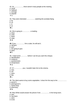 42. As ...................., there weren’t many people at the meeting.
a. usual
b. habitual
c. average
d. popular
 a
43. They were interested ................... watching the acrobats flying.
a. by
b. on
c. in
d. at
 c
44. She is going to .................. a reading.
a. draw
b. write
c. listen
d. copy
 d
45. If you ................... him a cake, he will eat it.
a. will give
b. give
c. are going to give
d. gave
 b
46. I need some ............... before I can let you cash this cheque.
a. identification
b. evidence
c. questionnaire
d. temperature
 a
47. If I ................... you, I wouldn't take him to the cinema.
a. was
b. am
c. were
d. like
 c
48. The client wants to buy some vegetables. I show him the way to the .....................
a. grocer's
b. greengrocer's
c. sweet shop
d. pharmacy
 b
49. Miss White would answer the phone if she …................ in the living-room.
a. was
b. has been
c. were
d. to be
 