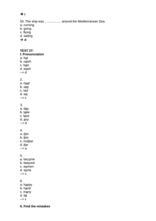  c
50. The ship was …............... around the Mediterranean Sea.
a. running
b. going
c. flying
d. sailing
 d
TEST 27:
I. Pronunciation
a. hat
b. catch
c. bad
d. wash
--> d
2.
a. heel
b. see
c. red
d. we
--> c
3.
a. day
b. take
c. lace
d. any
--> d
4.
a. thin
b. this
c. mother
d. the
--> a
5.
a. become
b. beloved
c. women
d. some
--> c
6.
a. happy
b. hand
c. many
d. fat
--> c
II. Find the mistakes
 