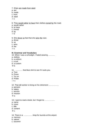 7. Ships are made from steel.
a. are
b. made
c. from
d. steel
-> c
8. They would rather to have their clothes ironed by the maid.
a. would rather
b. to have
c. ironed
d. by
-> b
9. She drove so fast that she wins the race.
a. drove
b. so
c. wins
d. the
-> c
III. Grammar and Vocabulary
10. When I was a schoolgirl, I hated wearing .............
a. clothes
b. a uniform
c. a suit
d. a custom
 b
11. . ............. that blue shirt to see if it suits you.
a. Test
b. Prove
c. Try on
d. Probe
--> c
12. That old worker is living on his retirement ....................
a. pension
b. salary
c. service
d. mission
 a
13. I want to read a book, but I forget its ....................
a. name
b. cover
c. title
d. content
 c
14. There is a ................ shop for tourists at the airport.
a. memory
b. saloon
c. souvenir
 