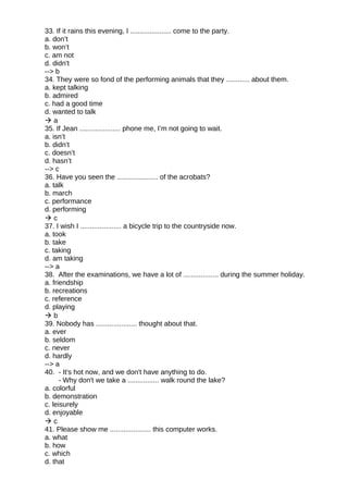 33. If it rains this evening, I ..................... come to the party.
a. don’t
b. won’t
c. am not
d. didn't
--> b
34. They were so fond of the performing animals that they ............ about them.
a. kept talking
b. admired
c. had a good time
d. wanted to talk
 a
35. If Jean ..................... phone me, I’m not going to wait.
a. isn’t
b. didn’t
c. doesn’t
d. hasn’t
--> c
36. Have you seen the ..................... of the acrobats?
a. talk
b. march
c. performance
d. performing
 c
37. I wish I ..................... a bicycle trip to the countryside now.
a. took
b. take
c. taking
d. am taking
--> a
38. After the examinations, we have a lot of .................. during the summer holiday.
a. friendship
b. recreations
c. reference
d. playing
 b
39. Nobody has ..................... thought about that.
a. ever
b. seldom
c. never
d. hardly
--> a
40. - It's hot now, and we don't have anything to do.
- Why don't we take a ................ walk round the lake?
a. colorful
b. demonstration
c. leisurely
d. enjoyable
 c
41. Please show me ..................... this computer works.
a. what
b. how
c. which
d. that
 