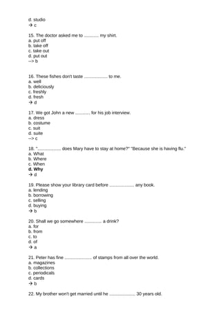 d. studio
 c
15. The doctor asked me to ............ my shirt.
a. put off
b. take off
c. take out
d. put out
--> b
16. These fishes don't taste ................... to me.
a. well
b. deliciously
c. freshly
d. fresh
 d
17. We got John a new ............ for his job interview.
a. dress
b. costume
c. suit
d. suite
--> c
18. "................... does Mary have to stay at home?" "Because she is having flu."
a. What
b. Where
c. When
d. Why
 d
19. Please show your library card before .................... any book.
a. lending
b. borrowing
c. selling
d. buying
 b
20. Shall we go somewhere .............. a drink?
a. for
b. from
c. to
d. of
 a
21. Peter has fine ...................... of stamps from all over the world.
a. magazines
b. collections
c. periodicals
d. cards
 b
22. My brother won't get married until he ..................... 30 years old.
 