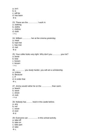 a. isn't
b. is
c. will be
d. has been
 b
23. These are the ................. I work in.
a. clothing
b. clothe
c. clothes
d. cloth
--> c
24. William ............... her at the cinema yesterday.
a. meet
b. had met
c. has met
d. met
 d
25. Your collar looks very tight. Why don't you .............. your tie?
a. loose
b. lose
c. loosen
c. lessen
--> c
26. ................ you study harder, you will win a scholarship.
a. Unless
b. Because
c. If
d. In order that
 c
27. Jimmy would rather lie on the .................. than swim.
a. beach
b. wave
c. shore
d. rock
--> a
28. Nobody has .......... lived in this castle before.
a. any
b. not
c. never
d. ever
 d
29. Everyone can ................. in this school activity.
a. take off
b. take on
c. take part
d. take
 c
 