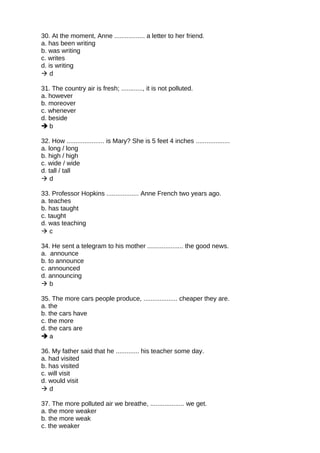 30. At the moment, Anne ................. a letter to her friend.
a. has been writing
b. was writing
c. writes
d. is writing
 d
31. The country air is fresh; ............, it is not polluted.
a. however
b. moreover
c. whenever
d. beside
 b
32. How ..................... is Mary? She is 5 feet 4 inches ...................
a. long / long
b. high / high
c. wide / wide
d. tall / tall
 d
33. Professor Hopkins .................. Anne French two years ago.
a. teaches
b. has taught
c. taught
d. was teaching
 c
34. He sent a telegram to his mother .................... the good news.
a. announce
b. to announce
c. announced
d. announcing
 b
35. The more cars people produce, ................... cheaper they are.
a. the
b. the cars have
c. the more
d. the cars are
 a
36. My father said that he ............. his teacher some day.
a. had visited
b. has visited
c. will visit
d. would visit
 d
37. The more polluted air we breathe, ................... we get.
a. the more weaker
b. the more weak
c. the weaker
 