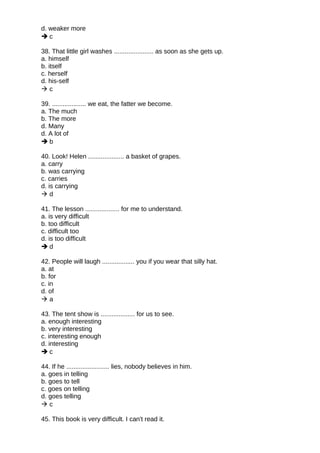d. weaker more
 c
38. That little girl washes ...................... as soon as she gets up.
a. himself
b. itself
c. herself
d. his-self
 c
39. ................... we eat, the fatter we become.
a. The much
b. The more
d. Many
d. A lot of
 b
40. Look! Helen .................... a basket of grapes.
a. carry
b. was carrying
c. carries
d. is carrying
 d
41. The lesson ................... for me to understand.
a. is very difficult
b. too difficult
c. difficult too
d. is too difficult
 d
42. People will laugh .................. you if you wear that silly hat.
a. at
b. for
c. in
d. of
 a
43. The tent show is ................... for us to see.
a. enough interesting
b. very interesting
c. interesting enough
d. interesting
 c
44. If he ........................ lies, nobody believes in him.
a. goes in telling
b. goes to tell
c. goes on telling
d. goes telling
 c
45. This book is very difficult. I can't read it.
 