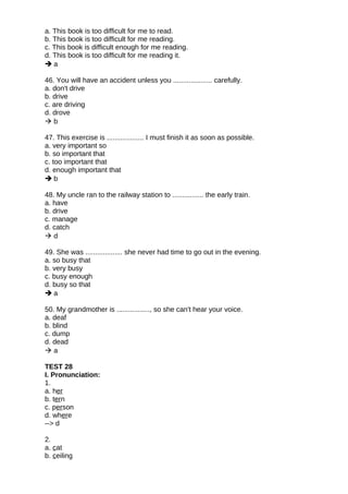 a. This book is too difficult for me to read.
b. This book is too difficult for me reading.
c. This book is difficult enough for me reading.
d. This book is too difficult for me reading it.
 a
46. You will have an accident unless you .................... carefully.
a. don't drive
b. drive
c. are driving
d. drove
 b
47. This exercise is ................... I must finish it as soon as possible.
a. very important so
b. so important that
c. too important that
d. enough important that
 b
48. My uncle ran to the railway station to ................ the early train.
a. have
b. drive
c. manage
d. catch
 d
49. She was ................... she never had time to go out in the evening.
a. so busy that
b. very busy
c. busy enough
d. busy so that
 a
50. My grandmother is ................., so she can't hear your voice.
a. deaf
b. blind
c. dump
d. dead
 a
TEST 28
I. Pronunciation:
1.
a. her
b. tern
c. person
d. where
--> d
2.
a. cat
b. ceiling
 