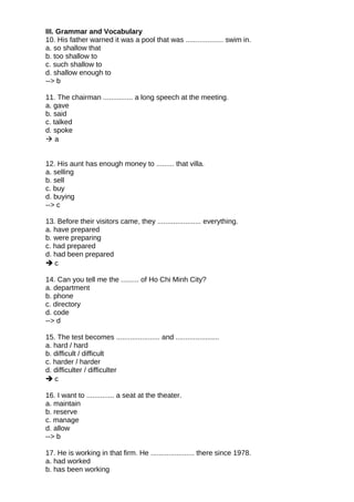 III. Grammar and Vocabulary
10. His father warned it was a pool that was ................... swim in.
a. so shallow that
b. too shallow to
c. such shallow to
d. shallow enough to
--> b
11. The chairman ............... a long speech at the meeting.
a. gave
b. said
c. talked
d. spoke
 a
12. His aunt has enough money to ......... that villa.
a. selling
b. sell
c. buy
d. buying
--> c
13. Before their visitors came, they ...................... everything.
a. have prepared
b. were preparing
c. had prepared
d. had been prepared
 c
14. Can you tell me the ......... of Ho Chi Minh City?
a. department
b. phone
c. directory
d. code
--> d
15. The test becomes ...................... and ......................
a. hard / hard
b. difficult / difficult
c. harder / harder
d. difficulter / difficulter
 c
16. I want to .............. a seat at the theater.
a. maintain
b. reserve
c. manage
d. allow
--> b
17. He is working in that firm. He ...................... there since 1978.
a. had worked
b. has been working
 
