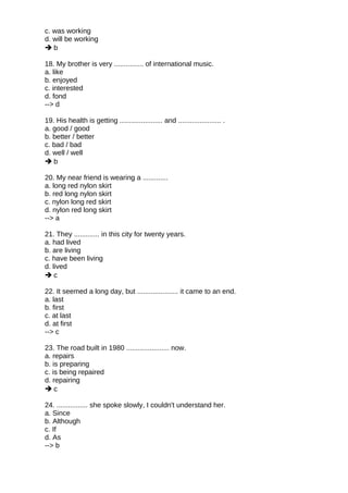 c. was working
d. will be working
 b
18. My brother is very ............... of international music.
a. like
b. enjoyed
c. interested
d. fond
--> d
19. His health is getting ...................... and ...................... .
a. good / good
b. better / better
c. bad / bad
d. well / well
 b
20. My near friend is wearing a .............
a. long red nylon skirt
b. red long nylon skirt
c. nylon long red skirt
d. nylon red long skirt
--> a
21. They ............. in this city for twenty years.
a. had lived
b. are living
c. have been living
d. lived
 c
22. It seemed a long day, but ..................... it came to an end.
a. last
b. first
c. at last
d. at first
--> c
23. The road built in 1980 ...................... now.
a. repairs
b. is preparing
c. is being repaired
d. repairing
 c
24. ................ she spoke slowly, I couldn't understand her.
a. Since
b. Although
c. If
d. As
--> b
 