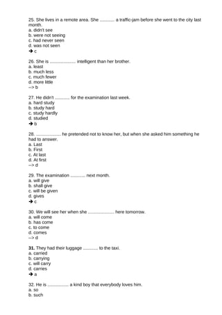 25. She lives in a remote area. She ............ a traffic-jam before she went to the city last
month.
a. didn't see
b. were not seeing
c. had never seen
d. was not seen
 c
26. She is ..................... intelligent than her brother.
a. least
b. much less
c. much fewer
d. more little
--> b
27. He didn't ............ for the examination last week.
a. hard study
b. study hard
c. study hardly
d. studied
 b
28. .................... he pretended not to know her, but when she asked him something he
had to answer.
a. Last
b. First
c. At last
d. At first
--> d
29. The examination ............ next month.
a. will give
b. shall give
c. will be given
d. gives
 c
30. We will see her when she ..................... here tomorrow.
a. will come
b. has come
c. to come
d. comes
--> d
31. They had their luggage ............ to the taxi.
a. carried
b. carrying
c. will carry
d. carries
 a
32. He is ................. a kind boy that everybody loves him.
a. so
b. such
 