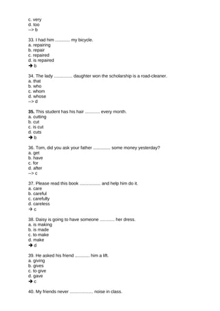 c. very
d. too
--> b
33. I had him ............ my bicycle.
a. repairing
b. repair
c. repaired
d. is repaired
 b
34. The lady ............... daughter won the scholarship is a road-cleaner.
a. that
b. who
c. whom
d. whose
--> d
35. This student has his hair ............ every month.
a. cutting
b. cut
c. is cut
d. cuts
 b
36. Tom, did you ask your father .............. some money yesterday?
a. get
b. have
c. for
d. after
--> c
37. Please read this book ................. and help him do it.
a. care
b. careful
c. carefully
d. careless
 c
38. Daisy is going to have someone ............ her dress.
a. is making
b. is made
c. to make
d. make
 d
39. He asked his friend ............ him a lift.
a. giving
b. gives
c. to give
d. gave
 c
40. My friends never ................... noise in class.
 