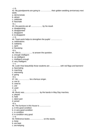 --> b
42. My grandparents are going to .................... their golden wedding anniversary next
week.
a. demonstrate
b. attract
c. celebrate
d. fascinate
 c
43. His parents are all ..................... by his result.
a. disappointing
b. disappointed
c. disappoint
d. to disappoint
--> b
44. Team-work helps to strengthen the pupils' .....................
a. celebrations
b. solidarity
c. spirit
d. friendship
 b
45. She is ..................... to answer the question.
a. enough intelligent
b. so intelligent
c. intelligent enough
d. very intelligent
--> c
46. Look! How beautifully those students are ................... with red flags and banners!
a. fascinating
b. marching
c. interesting
d. going
 b
47. He ..................... be a famous singer.
a. use to
b. used to
c. use
d. used
--> b
48. Music was............................. by the bands in May Day marches.
a. played
b. held
c. taken part
d. joined
 a
49. The furniture in this house is .....................
a. in the good condition
b. in very good condition
c. in condition
d. in condition very good
--> b
50. Reference books ......................... on the stacks.
a. keep
b. are kept
c. are keeping
 