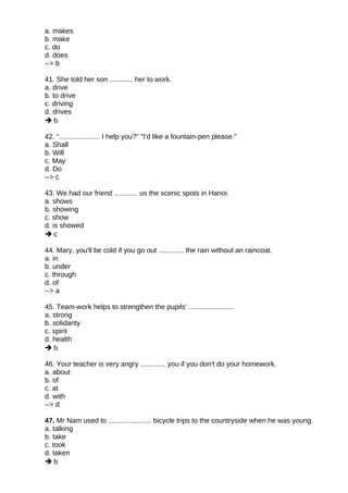 a. makes
b. make
c. do
d. does
--> b
41. She told her son ............ her to work.
a. drive
b. to drive
c. driving
d. drives
 b
42. "..................... I help you?" "I'd like a fountain-pen please."
a. Shall
b. Will
c. May
d. Do
--> c
43. We had our friend ............ us the scenic spots in Hanoi.
a. shows
b. showing
c. show
d. is showed
 c
44. Mary, you'll be cold if you go out ............. the rain without an raincoat.
a. in
b. under
c. through
d. of
--> a
45. Team-work helps to strengthen the pupils' .......................
a. strong
b. solidarity
c. spirit
d. health
 b
46. Your teacher is very angry ............. you if you don't do your homework.
a. about
b. of
c. at
d. with
--> d
47. Mr Nam used to ...................... bicycle trips to the countryside when he was young.
a. talking
b. take
c. took
d. taken
 b
 