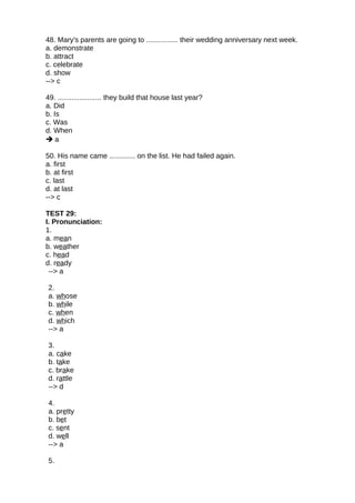 48. Mary's parents are going to ................ their wedding anniversary next week.
a. demonstrate
b. attract
c. celebrate
d. show
--> c
49. ...................... they build that house last year?
a. Did
b. Is
c. Was
d. When
 a
50. His name came ............. on the list. He had failed again.
a. first
b. at first
c. last
d. at last
--> c
TEST 29:
I. Pronunciation:
1.
a. mean
b. weather
c. head
d. ready
--> a
2.
a. whose
b. while
c. when
d. which
--> a
3.
a. cake
b. take
c. brake
d. rattle
--> d
4.
a. pretty
b. bet
c. sent
d. well
--> a
5.
 