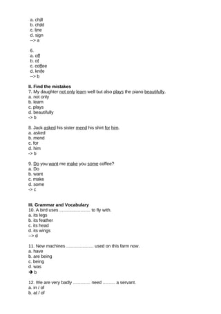 a. chill
b. child
c. line
d. sign
--> a
6.
a. off
b. of
c. coffee
d. knife
--> b
II. Find the mistakes
7. My daughter not only learn well but also plays the piano beautifully.
a. not only
b. learn
c. plays
d. beautifully
-> b
8. Jack asked his sister mend his shirt for him.
a. asked
b. mend
c. for
d. him
-> b
9. Do you want me make you some coffee?
a. Do
b. want
c. make
d. some
-> c
III. Grammar and Vocabulary
10. A bird uses ......................... to fly with.
a. its legs
b. its feather
c. its head
d. its wings
--> d
11. New machines ...................... used on this farm now.
a. have
b. are being
c. being
d. was
 b
12. We are very badly .............. need .......... a servant.
a. in / of
b. at / of
 