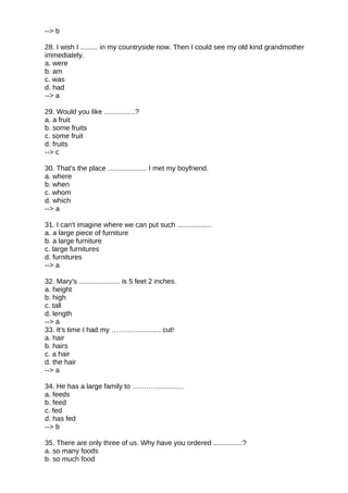--> b
28. I wish I ......... in my countryside now. Then I could see my old kind grandmother
immediately.
a. were
b. am
c. was
d. had
--> a
29. Would you like ................?
a. a fruit
b. some fruits
c. some fruit
d. fruits
--> c
30. That's the place .................... I met my boyfriend.
a. where
b. when
c. whom
d. which
--> a
31. I can't imagine where we can put such ..................
a. a large piece of furniture
b. a large furniture
c. large furnitures
d. furnitures
--> a
32. Mary's ..................... is 5 feet 2 inches.
a. height
b. high
c. tall
d. length
--> a
33. It's time I had my …………........... cut!
a. hair
b. hairs
c. a hair
d. the hair
--> a
34. He has a large family to …………............
a. feeds
b. feed
c. fed
d. has fed
--> b
35. There are only three of us. Why have you ordered ...............?
a. so many foods
b. so much food
 