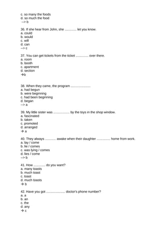 c. so many the foods
d. so much the food
--> b
36. If she hear from John, she ............. let you know.
a. could
b. would
c. will
d. can
--> c
37. You can get tickets from the ticket .............. over there.
a. room
b. booth
c. apartment
d. section
b
38. When they came, the program ......................
a. had begun
b. were beginning
c. had been beginning
d. began
--> a
39. My little sister was .................. by the toys in the shop window.
a. fascinated
b. taken
c. promoted
d. arranged
 a
40. They always ............ awake when their daughter ............... home from work.
a. lay / come
b. lie / comes
c. was lying / comes
d. lies / come
--> b
41. How ............. do you want?
a. many toasts
b. much toast
c. toast
d. much toasts
 b
42. Have you got ..................... doctor's phone number?
a. a
b. an
c. the
d. any
 c
 