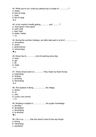 43. While you're out, could you please buy a couple of .................?
a. soaps
b. bars of soap
c. soap
d. bar of soap
 b
44. Is her mother's health getting .............. and ........... ?
a. more good / more good
b. well / well
c. bad / bad
d. better / better
--> d
45. During the summer holidays, we often take part in a lot of ......................
a. recreations
b. works
c. performance
d. school-days
 a
46. Daisy has to ............... a lot of washing every day.
a. have
b. get
c. do
d. make
--> c
47. These shows were so ............... They made my heart thump.
a. interesting
b. thrilling
c. amusing
d. fascinating
 b
48. The airplane is flying ..................... the village.
a. above
b. on
c. over
d. a and c are correct
--> d
49. Reading is helpful in ...................... the pupils' knowledge.
a. develop
b. developed
c. developing
d. to develop
 c
50. Life is so ........... that she doesn't want to live any longer.
a. boring
b. interesting
c. wonderful
 