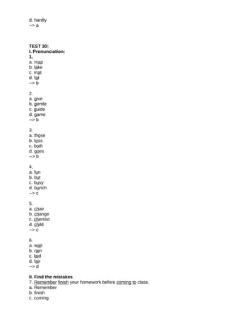 d. hardly
--> a
TEST 30:
I. Pronunciation:
1.
a. map
b. lake
c. mat
d. fat
--> b
2.
a. give
b. gentle
c. guide
d. game
--> b
3.
a. those
b. toss
c. both
d. goes
--> b
4.
a. fun
b. but
c. busy
d. bunch
--> c
5.
a. chair
b. change
c. chemist
d. child
--> c
6.
a. wait
b. rain
c. laid
d. fair
--> d
II. Find the mistakes
7. Remember finish your homework before coming to class.
a. Remember
b. finish
c. coming
 