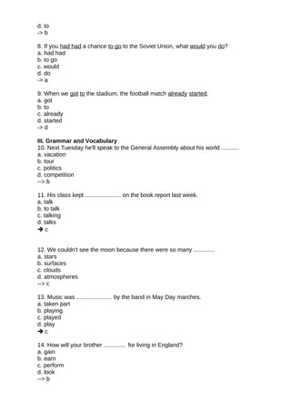 d. to
-> b
8. If you had had a chance to go to the Soviet Union, what would you do?
a. had had
b. to go
c. would
d. do
-> a
9. When we got to the stadium, the football match already started.
a. got
b. to
c. already
d. started
-> d
III. Grammar and Vocabulary
10. Next Tuesday he'll speak to the General Assembly about his world ...........
a. vacation
b. tour
c. politics
d. competition
--> b
11. His class kept ...................... on the book report last week.
a. talk
b. to talk
c. talking
d. talks
 c
12. We couldn't see the moon because there were so many .............
a. stars
b. surfaces
c. clouds
d. atmospheres
--> c
13. Music was ...................... by the band in May Day marches.
a. taken part
b. playing
c. played
d. play
 c
14. How will your brother ............. for living in England?
a. gain
b. earn
c. perform
d. look
--> b
 