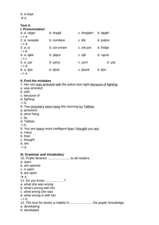 d. is kept
 b
Test 4:
I. Pronunciation
a. a. clean b. bread c. threaten d. death
--> a
2. a. seaside b. combine c. life d. police
--> d
3. a. is b. ice-cream c. ink-pot d. fridge
--> b
4. a. take b. place c. tall d. name
--> c
5. a. car b. carry c. corn d. city
--> d
6. a. this b. thick c. thank d. thin
--> a
II. Find the mistakes
7. Her son was arrested with the police last night because of fighting.
a. was arrested
b. with
c. because of
d. fighting
-> b
8. Two prisoners were hang this morning by Taliban.
a. prisoners
b. were hang
c. by
d. Taliban
-> b
9. You are many more intelligent than I thought you are.
a. many
b. than
c. thought
d. are
-> a
III. Grammar and Vocabulary
10. Public libraries ......................... to all readers.
a. open
b. are opened
c. is open
d. are open
 d
11. Do you know .....................?
a. what she was wrong
b. what’s wrong with her
c. what wrong she was
d. what wrong is with her
--> b
12. The love for books is helpful in.......................... the pupils' knowledge.
a. developing
b. developed
 