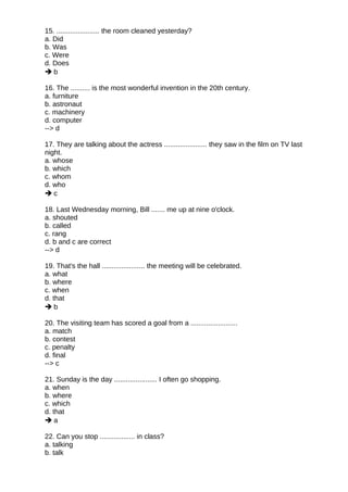 15. ...................... the room cleaned yesterday?
a. Did
b. Was
c. Were
d. Does
 b
16. The .......... is the most wonderful invention in the 20th century.
a. furniture
b. astronaut
c. machinery
d. computer
--> d
17. They are talking about the actress ...................... they saw in the film on TV last
night.
a. whose
b. which
c. whom
d. who
 c
18. Last Wednesday morning, Bill ....... me up at nine o'clock.
a. shouted
b. called
c. rang
d. b and c are correct
--> d
19. That's the hall ...................... the meeting will be celebrated.
a. what
b. where
c. when
d. that
 b
20. The visiting team has scored a goal from a ........................
a. match
b. contest
c. penalty
d. final
--> c
21. Sunday is the day ...................... I often go shopping.
a. when
b. where
c. which
d. that
 a
22. Can you stop .................. in class?
a. talking
b. talk
 