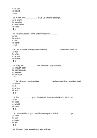 c. to talk
d. talked
--> a
23. A new film ...................... at Le Do cinema last night.
a. is shown
b. showing
c. was shown
d. show
 c
24. His clock doesn't work and mine doesn't ............
a. too
b. neither
c. so
d. either
--> d
25. Last summer holidays were the time ...................... they had a lot of fun.
a. that
b. when
c. where
d. whose
 b
26. They are ....................... that they can't buy a bicycle.
a. enough poor
b. poor enough
c. so poor
d. too poor
--> c
27. Jack loves to read the book ...................... he borrowed from Jean last week.
a. which
b. it
c. where
d. who
 a
28. We ...................... go to Water Park if we were in Ho Chi Minh city.
a. will
b. shall
c. would
d. could
 c
29. I am not able to go to see Mary with you. I wish I ...................... go.
a. shall
b. can
c. could
d. will
 c
30. We don't have a good time. We wish we ...................... .
 
