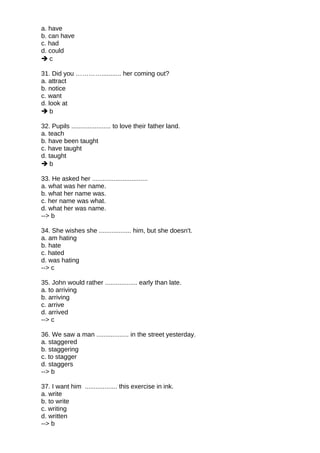 a. have
b. can have
c. had
d. could
 c
31. Did you …………........... her coming out?
a. attract
b. notice
c. want
d. look at
 b
32. Pupils ...................... to love their father land.
a. teach
b. have been taught
c. have taught
d. taught
 b
33. He asked her ...............................
a. what was her name.
b. what her name was.
c. her name was what.
d. what her was name.
--> b
34. She wishes she .................. him, but she doesn't.
a. am hating
b. hate
c. hated
d. was hating
--> c
35. John would rather .................. early than late.
a. to arriving
b. arriving
c. arrive
d. arrived
--> c
36. We saw a man .................. in the street yesterday.
a. staggered
b. staggering
c. to stagger
d. staggers
--> b
37. I want him .................. this exercise in ink.
a. write
b. to write
c. writing
d. written
--> b
 