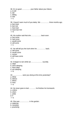 38. It's no good .................. your father about your failure.
a. to tell
b. tell
c. telling
d. told
--> c
39. I haven't seen much of you lately. We .................. three months ago.
a. last meet
b. last met
c. have last
d. have last met
--> b
40. His mother said that she ……………... back soon.
a. has come
b. had come
c. would come
d. will come
--> c
41. He will tell you the truth when he .................. back.
a. will come
b. would come
c. comes
d. will have come
--> c
42. It began to rain while we ........................ soundly.
a. slept
b. were sleeping
c. have slept
d. are sleeping
--> b
43. .................... were you doing at this time yesterday?
a. What
b. Where
c. When
d. How
--> a
44. He never goes to bed .............. he finishes his homework.
a. unless
b. when
c. while
d. if
--> a
45. She was .................... in the garden.
a. watering
b. mending
c. practising
 