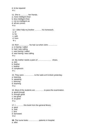 d. to be repaired
 c
11. She is .............. her friends.
a. more intelligent than
b. less intelligent than
c. not so intelligent as
d. all are correct
 d
12. I often help my brother ............. his homework.
a. of
b. for
c. with
d. from
 c
13. Rich ................... his hair cut when John .................
a. is having / called
b. had / was calling
c. was having / called
d. was having / was calling
 c
14. My mother needs a pairs of .......................... shoes.
a. skin
b. feather
c. leather
d. complexion
 c
15. They were ................... to the radio at 8 o'clock yesterday.
a. listening
b. speaking
c. learning
d. teaching
 a
16. Most of the students are ................ to pass the examination.
a. good enough
b. enough good
c. too good
d. so good
 a
17. I .............. this book from the general library.
a. gave
b. sold
c. lent
d. borrowed
 d
18. The nurse looks ................... patients in hospital.
a. after
 