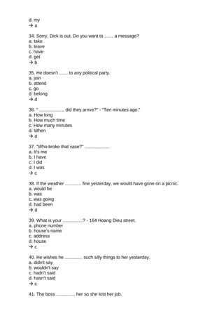 d. my
 a
34. Sorry, Dick is out. Do you want to ....... a message?
a. take
b. leave
c. have
d. get
 b
35. He doesn't ....... to any political party.
a. join
b. attend
c. go
d. belong
 d
36. " .................... did they arrive?" - "Ten minutes ago."
a. How long
b. How much time
c. How many minutes
d. When
 d
37. "Who broke that vase?" ....................
a. It's me
b. I have
c. I did
d. I was
 c
38. If the weather ............. fine yesterday, we would have gone on a picnic.
a. would be
b. was
c. was going
d. had been
 d
39. What is your ................? - 164 Hoang Dieu street.
a. phone number
b. house's name
c. address
d. house
 c
40. He wishes he .............. such silly things to her yesterday.
a. didn't say
b. wouldn't say
c. hadn't said
d. hasn't said
 c
41. The boss ............... her so she lost her job.
 