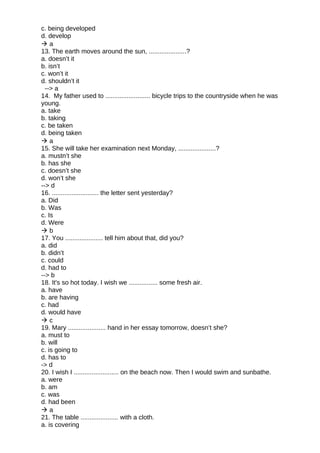 c. being developed
d. develop
 a
13. The earth moves around the sun, .....................?
a. doesn’t it
b. isn’t
c. won’t it
d. shouldn’t it
--> a
14. My father used to ......................... bicycle trips to the countryside when he was
young.
a. take
b. taking
c. be taken
d. being taken
 a
15. She will take her examination next Monday, .....................?
a. mustn’t she
b. has she
c. doesn’t she
d. won’t she
--> d
16. .......................... the letter sent yesterday?
a. Did
b. Was
c. Is
d. Were
 b
17. You ..................... tell him about that, did you?
a. did
b. didn’t
c. could
d. had to
--> b
18. It's so hot today. I wish we ................ some fresh air.
a. have
b. are having
c. had
d. would have
 c
19. Mary ..................... hand in her essay tomorrow, doesn’t she?
a. must to
b. will
c. is going to
d. has to
-> d
20. I wish I ......................... on the beach now. Then I would swim and sunbathe.
a. were
b. am
c. was
d. had been
 a
21. The table ..................... with a cloth.
a. is covering
 