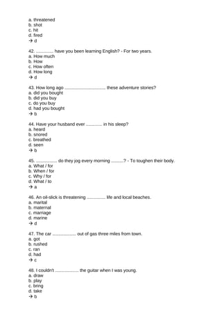 a. threatened
b. shot
c. hit
d. fired
 d
42. .............. have you been learning English? - For two years.
a. How much
b. How
c. How often
d. How long
 d
43. How long ago ................................. these adventure stories?
a. did you bought
b. did you buy
c. do you buy
d. had you bought
 b
44. Have your husband ever ............. in his sleep?
a. heard
b. snored
c. breathed
d. seen
 b
45. ................. do they jog every morning ..........? - To toughen their body.
a. What / for
b. When / for
c. Why / for
d. What / to
 a
46. An oil-slick is threatening ............... life and local beaches.
a. marital
b. maternal
c. marriage
d. marine
 d
47. The car ................... out of gas three miles from town.
a. got
b. rushed
c. ran
d. had
 c
48. I couldn't ................... the guitar when I was young.
a. draw
b. play
c. bring
d. take
 b
 