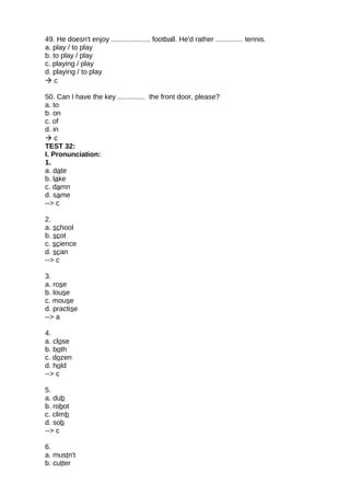 49. He doesn't enjoy .................... football. He'd rather .............. tennis.
a. play / to play
b. to play / play
c. playing / play
d. playing / to play
 c
50. Can I have the key .............. the front door, please?
a. to
b. on
c. of
d. in
 c
TEST 32:
I. Pronunciation:
1.
a. date
b. lake
c. damn
d. same
--> c
2.
a. school
b. scot
c. science
d. scan
--> c
3.
a. rose
b. louse
c. mouse
d. practise
--> a
4.
a. close
b. both
c. dozen
d. hold
--> c
5.
a. dub
b. robot
c. climb
d. sob
--> c
6.
a. mustn't
b. cutter
 