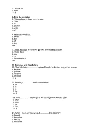 c. mustache
d. little
--> a
II. Find the mistakes
7. This package is three pounds wide.
a. This
b. is
c. pounds
d. wide
-> d
8. Don't tell her of this.
a. Don't
b. tell
c. of
d. this
-> c
9. Three days ago the Browns go for a picnic in the country.
a. Three days
b. ago
c. go
d. in the country
-> c
III. Grammar and Vocabulary
10. That little baby ................. crying although her brother begged her to stop.
a. kept on
b. paused
c. insisted
d. stopped
--> a
11. I often go ................ a swim every week.
a. on
b. in
c. to
d. for
--> d
13. How ................. do you go to the countryside? - Once a year.
a. often
b. long
c. far
d. fast
--> a
14. When I meet any new word, I ................ the dictionary.
a. look at
b. look after
c. look up
d. look over
 