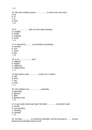 --> c
15. She was suddenly aware .................... a noise in the next room.
a. by
b. of
c. to
d. from
--> b
16. A ....................... talk is on the radio everyday.
a. scripted
b. scripts
c. scripting
d. script
--> a
17. It was kind of ........... to remember my birthday.
a. yourself
b. your
c. yours
d. you
--> d
18. Is it a ...................... war?
a. religious
b. religion
c. religiously
d. religiousness
--> a
19. My brother could ................. a boat, but I couldn't.
a. ride
b. drive
c. row
d. rode
--> c
20. The weather was ..................... yesterday.
a. gloriously
b. glorious
c. glory
d. glorious-ness
--> b
21. It was eight o'clock last night. My father .............. my brother's ball.
a. mends
b. was mending
c. mending
d. mended
--> b
22. He often ................ to school by motorbike, but this morning he ......... by bus
because his motorbike doesn't work.
 