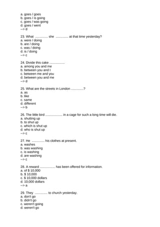 a. goes / goes
b. goes / is going
c. goes / was going
d. goes / went
--> d
23. What .............. she .............. at that time yesterday?
a. were / doing
b. are / doing
c. was / doing
d. is / doing
--> c
24. Divide this cake .................
a. among you and me
b. between you and I
c. between me and you
d. between you and me
--> d
25. What are the streets in London ..............?
a. as
b. like
c. same
d. different
--> b
26. The little bird ................... in a cage for such a long time will die.
a. shutting up
b. to shut up
c. which is shut up
d. who is shut up
--> c
27. He .............. his clothes at present.
a. washes
b. was washing
c. is washing
d. are washing
--> c
28. A reward ................. has been offered for information.
a. of $ 10,000
b. $ 10,000
c. $ 10,000 dollars
d. 10,000 dollars
--> a
29. They .............. to church yesterday.
a. don't go
b. didn't go
c. weren't going
d. weren't go
 
