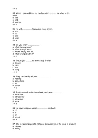 --> b
30. When I has problem, my mother often ............ me what to do.
a tell
b. tells
c. told
d. said to
--> b
31. He will ................. his garden more green.
a. keep
b. do
c. take
d. kept
--> a
32. Do you know .....................
a. what it was wrong?
b. what wrong it was?
c. what's wrong with it?
d. what wrong is with it?
--> c
33. Would you ........... to drink a cup of tea?
a. please
b. mind
c. like
d. liking
--> c
34. They can hardly tell you ......................
a. nothing
b. something
c. so
d. either
--> c
35. Fruit trees will make the school yard more ................. .
a. attractive
b. attractively
c. attraction
d. attract
--> a
36. He says he is not afraid ................... anybody.
a. of
b. in
c. on
d. about
--> a
37. She is (gaining) weight. (Choose the antonym of the word in bracket)
a. raising
b. losing
 