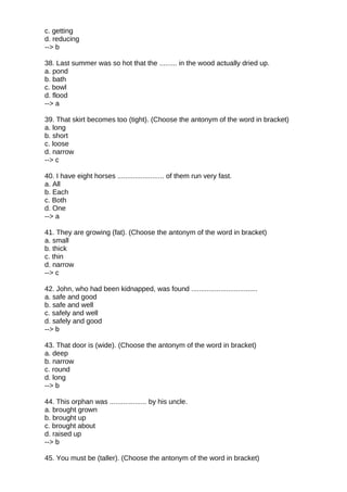c. getting
d. reducing
--> b
38. Last summer was so hot that the ......... in the wood actually dried up.
a. pond
b. bath
c. bowl
d. flood
--> a
39. That skirt becomes too (tight). (Choose the antonym of the word in bracket)
a. long
b. short
c. loose
d. narrow
--> c
40. I have eight horses ........................ of them run very fast.
a. All
b. Each
c. Both
d. One
--> a
41. They are growing (fat). (Choose the antonym of the word in bracket)
a. small
b. thick
c. thin
d. narrow
--> c
42. John, who had been kidnapped, was found ..................................
a. safe and good
b. safe and well
c. safely and well
d. safely and good
--> b
43. That door is (wide). (Choose the antonym of the word in bracket)
a. deep
b. narrow
c. round
d. long
--> b
44. This orphan was ................... by his uncle.
a. brought grown
b. brought up
c. brought about
d. raised up
--> b
45. You must be (taller). (Choose the antonym of the word in bracket)
 