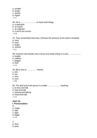 a. smaller
b. longer
c. shorter
d. higher
--> c
46. He is ............................ on laser technology.
a. a specialist
b. an expert
c. an engineer
d. a and b are correct
--> d
47. They (remember) that story. (Choose the antonym of the word in bracket)
a. miss
b. read
c. forget
d. remind
--> c
48. A person who breaks into a house and steals things is a (an) ......................
a. burglar
b. robbery
c. beggar
d. thief
--> a
49. Bill is one of .................. friends.
a. she
b. her
c. hers
d. ours
--> b
50. The deaf and mute person is unable ....................... anything.
a. to hear and talk
b. hear and talk
c. hearing and talking
d. heard and talk
--> a
TEST 33
I. Pronunciation:
1.
a. mood
b. fool
c. food
d. blood
--> d
2.
a. burn
b. poor
 