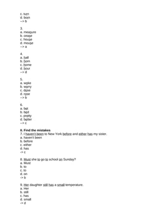 c. turn
d. born
--> b
3.
a. measure
b. cease
c. house
d. mouse
--> a
4.
a. hall
b. horn
c. home
d. hour
--> d
5.
a. woke
b. worry
c. dose
d. rose
--> b
6.
a. bet
b. bed
c. pretty
d. better
--> c
II. Find the mistakes
7. I haven’t been to New York before and either has my sister.
a. haven’t been
b. before
c. either
d. has
-> c
8. Must she to go to school on Sunday?
a. Must
b. to
c. to
d. on
-> b
9. Her daughter still has a small temperature.
a. Her
b. still
c. has
d. small
-> d
 